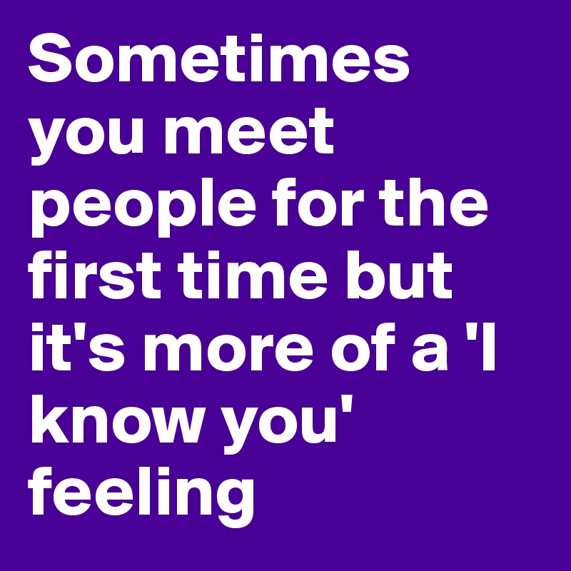 Sometimes you meet people for the first time but it's more of a 'I know you' feeling