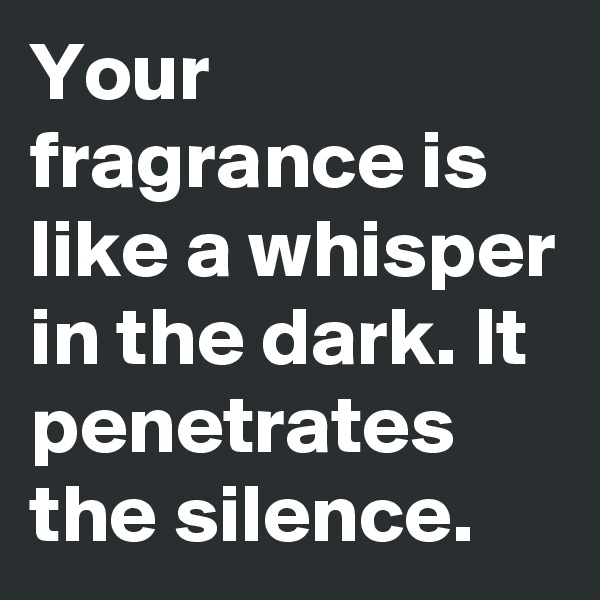 Your fragrance is like a whisper in the dark. It penetrates the silence. 