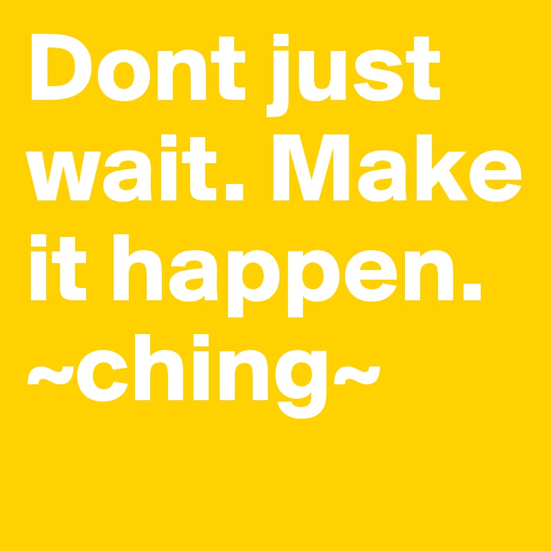 Dont just wait. Make it happen. ~ching~