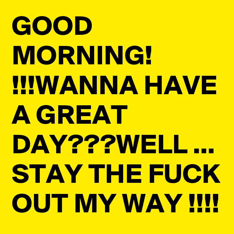 GOOD MORNING! !!!WANNA HAVE A GREAT DAY???WELL ... STAY THE FUCK OUT MY WAY !!!!