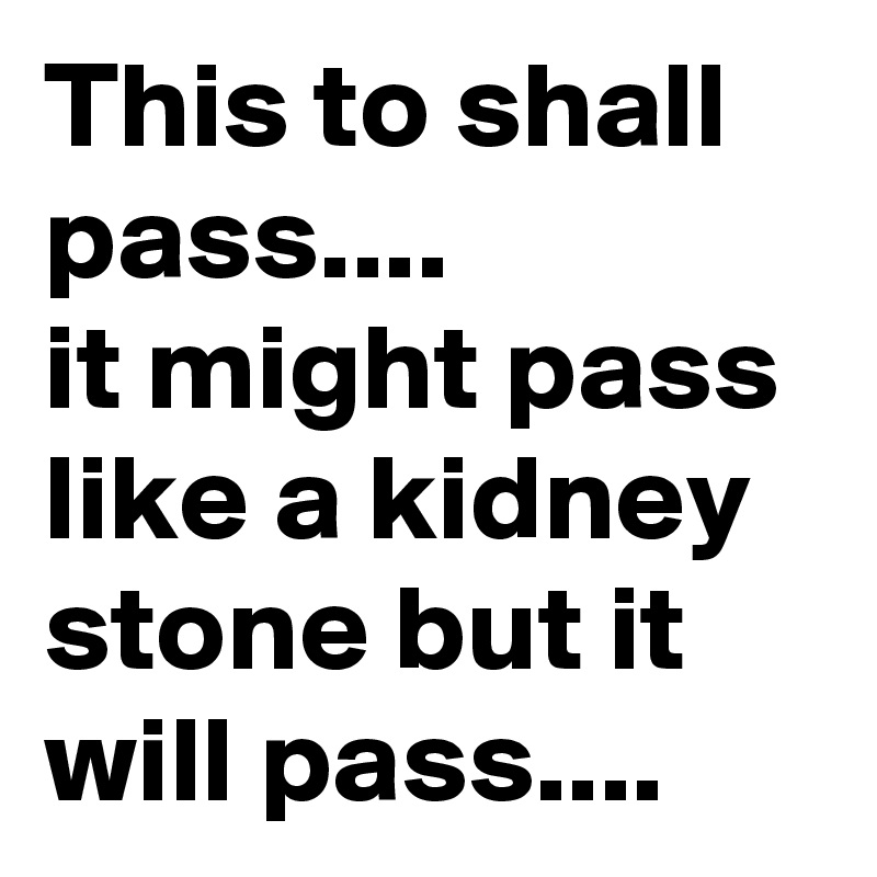 This to shall pass....
it might pass like a kidney stone but it will pass....