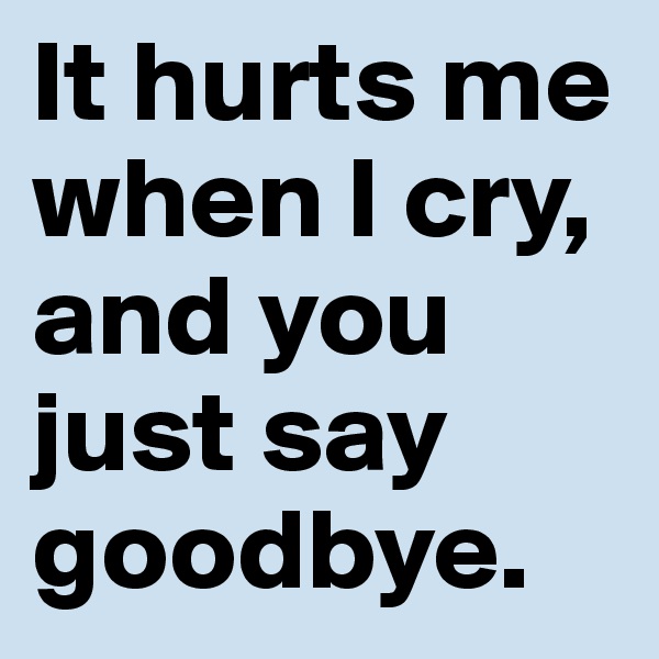 It hurts me when I cry, and you just say goodbye.