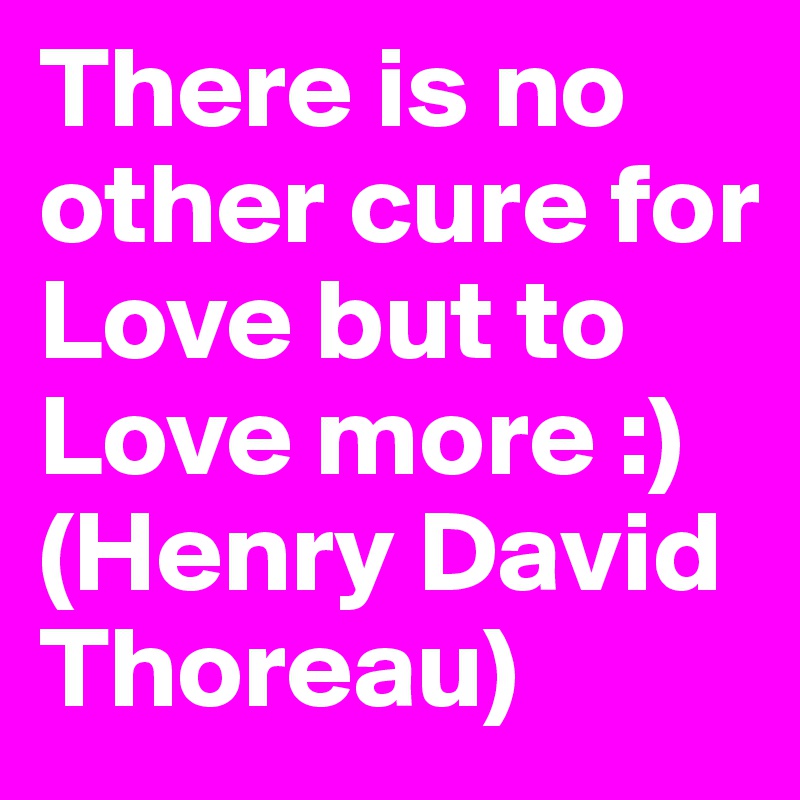 There is no other cure for Love but to Love more :) (Henry David Thoreau)