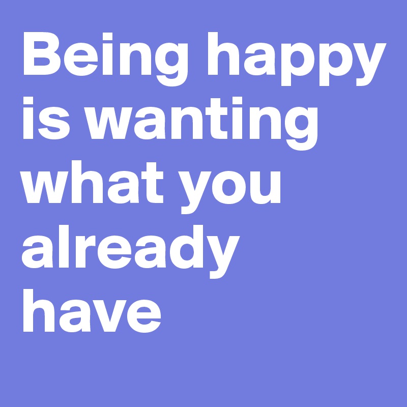 Being happy is wanting what you already have