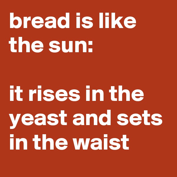 bread is like the sun:

it rises in the yeast and sets in the waist