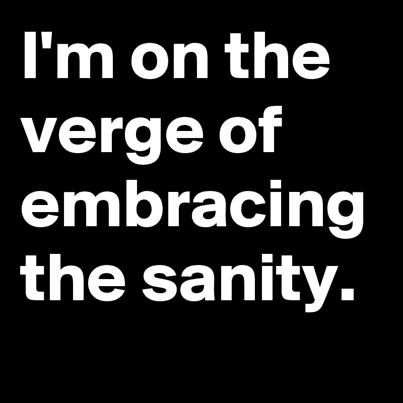 I'm on the verge of embracing the sanity.