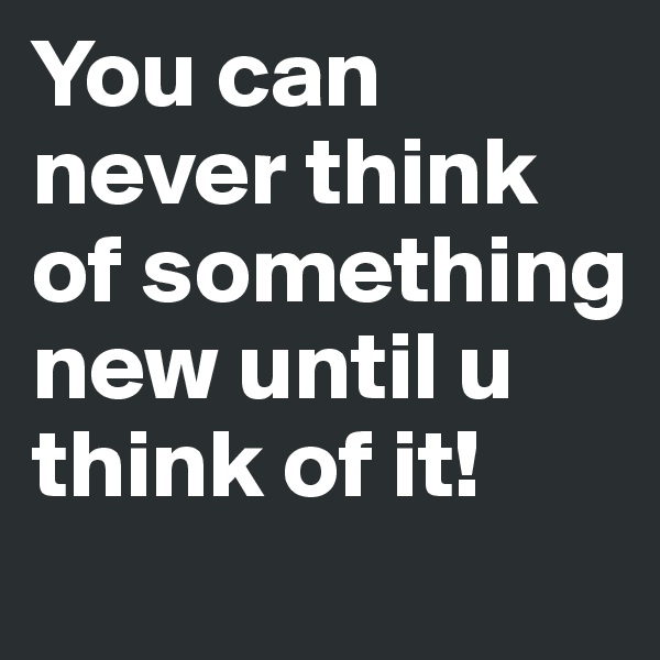 You can never think of something new until u think of it! 