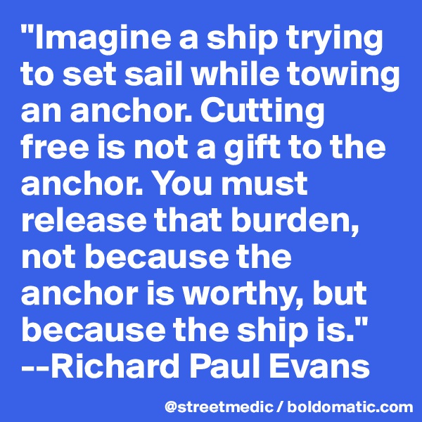"Imagine a ship trying to set sail while towing an anchor. Cutting free is not a gift to the anchor. You must release that burden, not because the anchor is worthy, but because the ship is."  --Richard Paul Evans