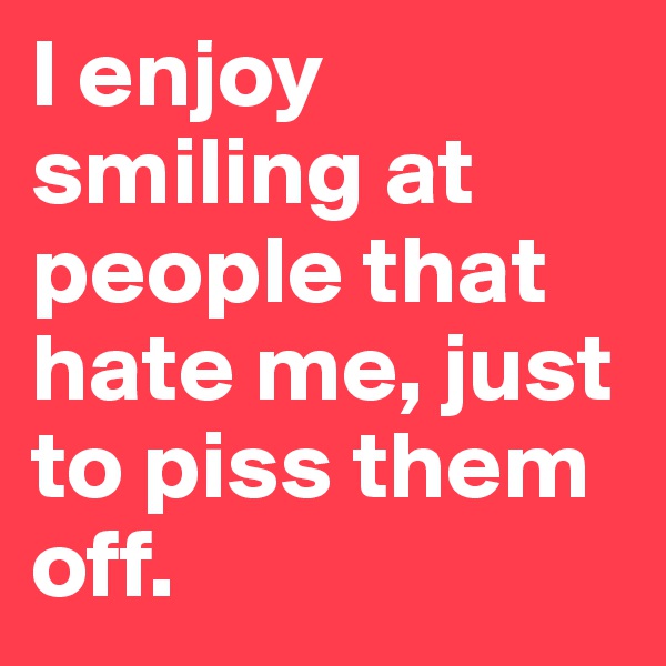 I enjoy smiling at people that hate me, just to piss them off. 