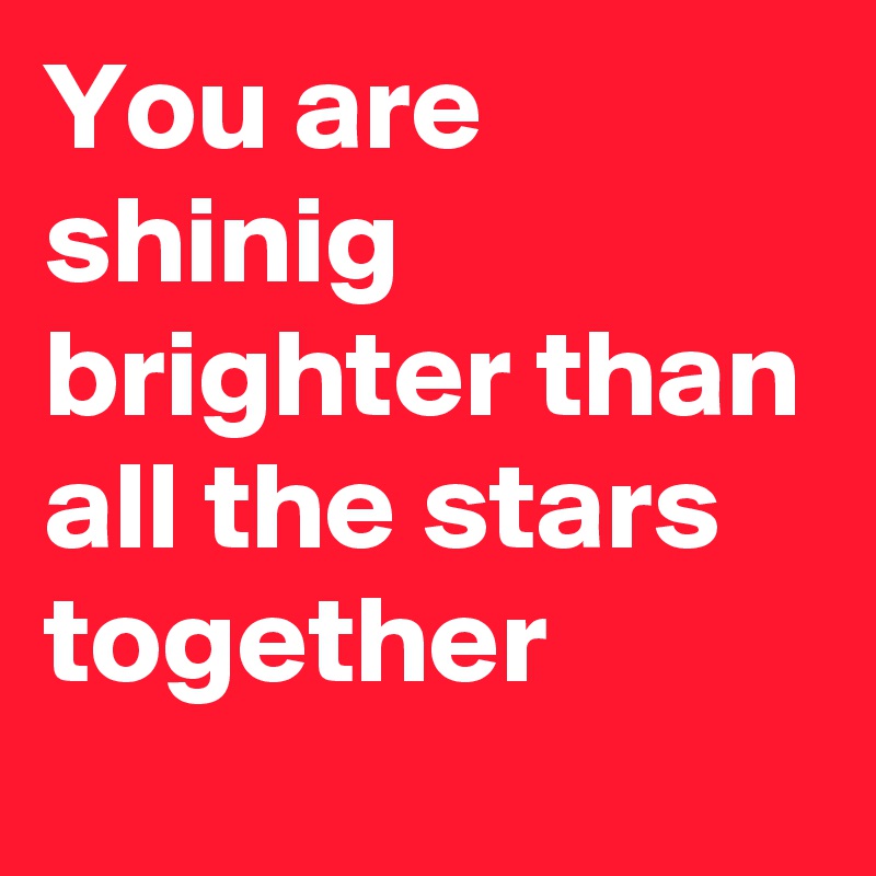 You are shinig brighter than all the stars together