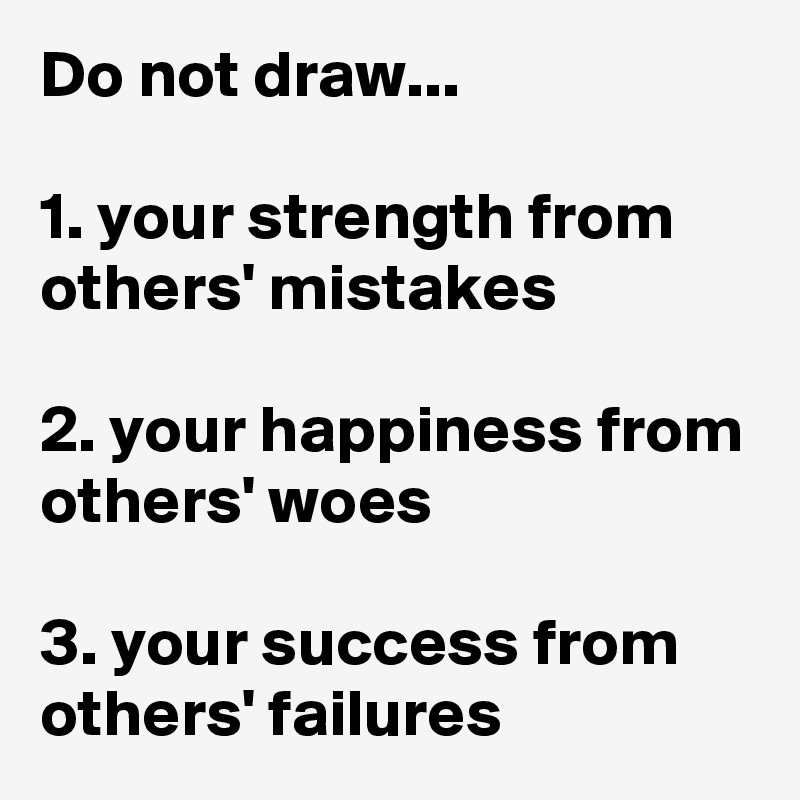 Do not draw...

1. your strength from others' mistakes

2. your happiness from others' woes

3. your success from others' failures