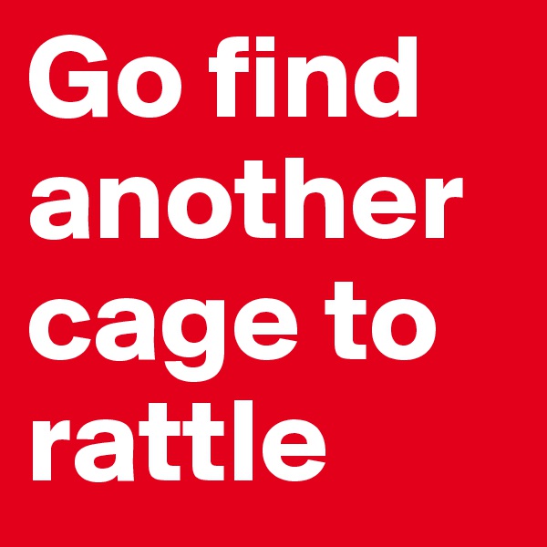 Go find another cage to rattle 