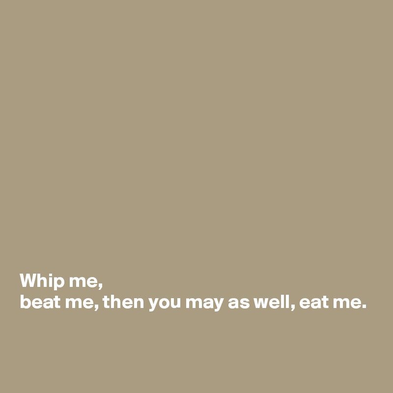 











Whip me, 
beat me, then you may as well, eat me. 

