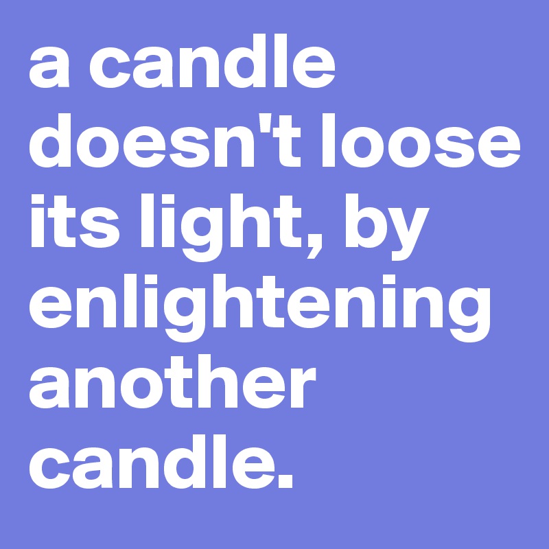 a candle doesn't loose its light, by enlightening another candle.