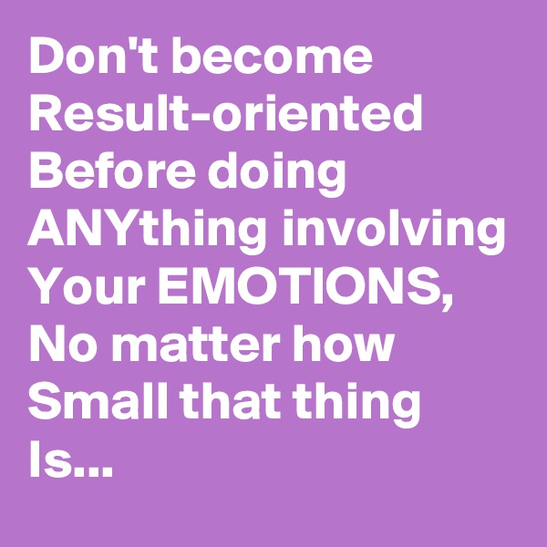 Don't become Result-oriented Before doing ANYthing involving Your EMOTIONS,
No matter how Small that thing Is...