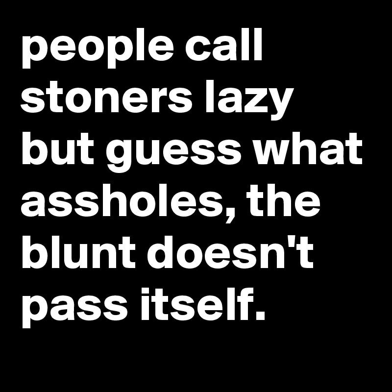 people call stoners lazy but guess what assholes, the blunt doesn't pass itself.