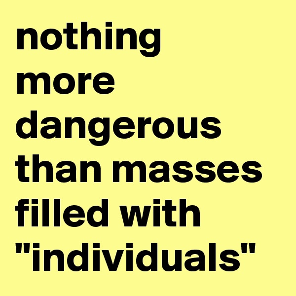nothing more dangerous than masses filled with "individuals" 