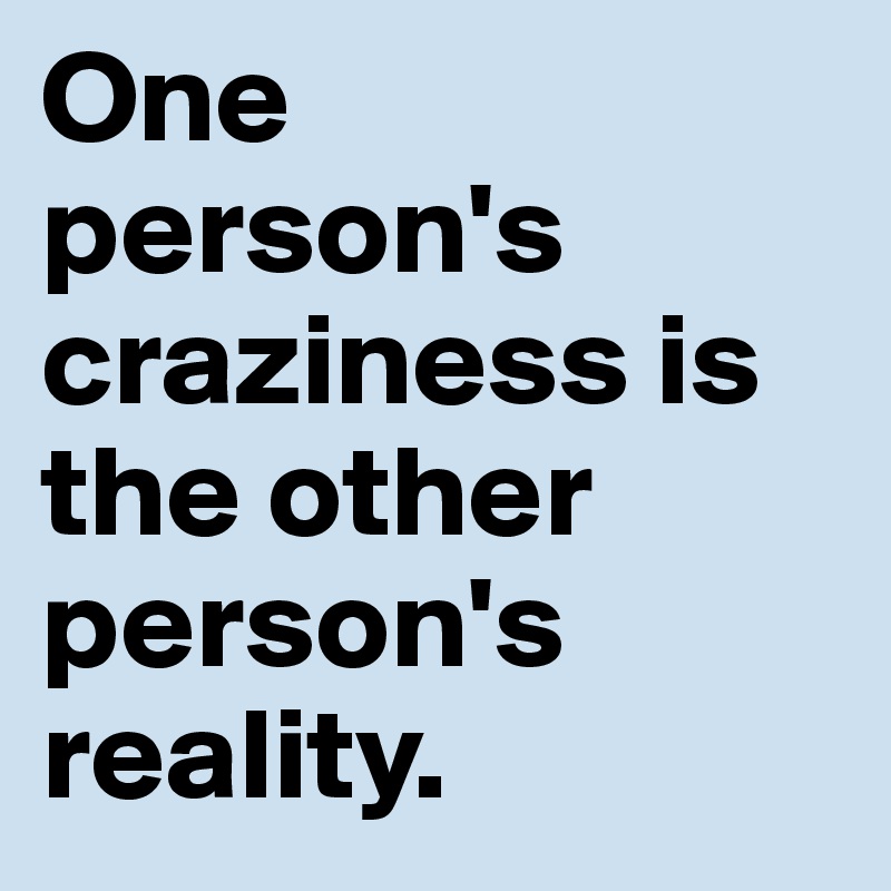 One  person's craziness is the other person's reality.