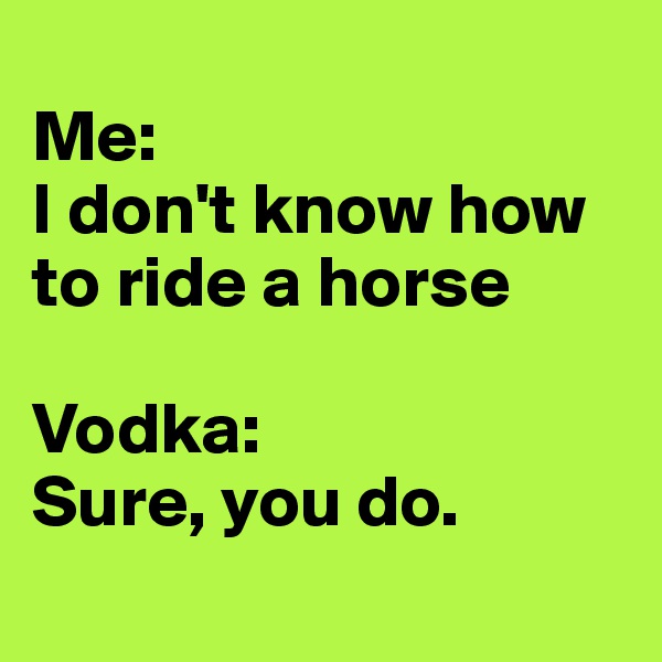 
Me: 
I don't know how to ride a horse

Vodka: 
Sure, you do.
