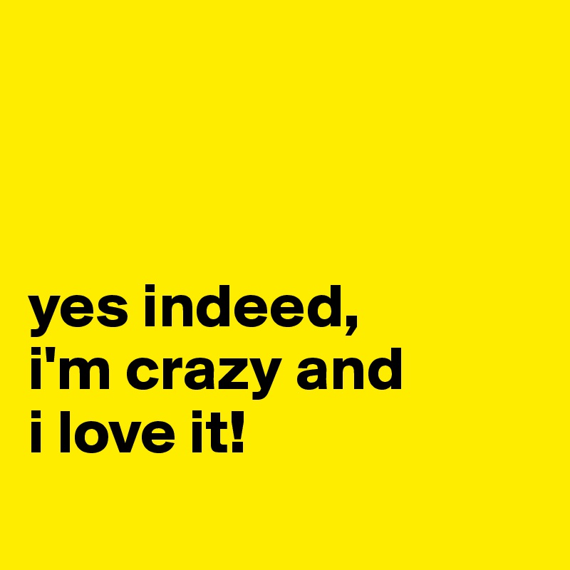 



yes indeed,
i'm crazy and
i love it! 

