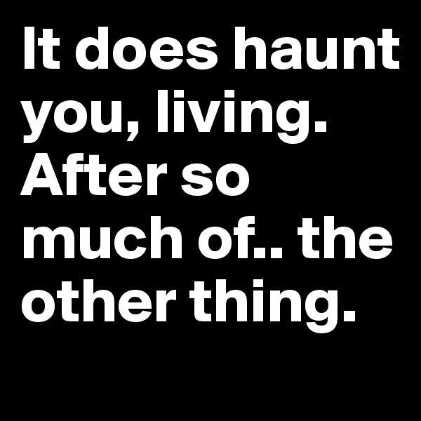 It does haunt you, living. After so much of.. the other thing.