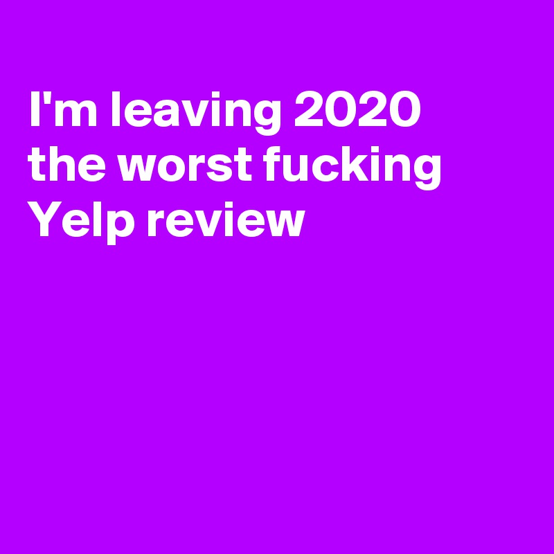 
I'm leaving 2020
the worst fucking
Yelp review 




