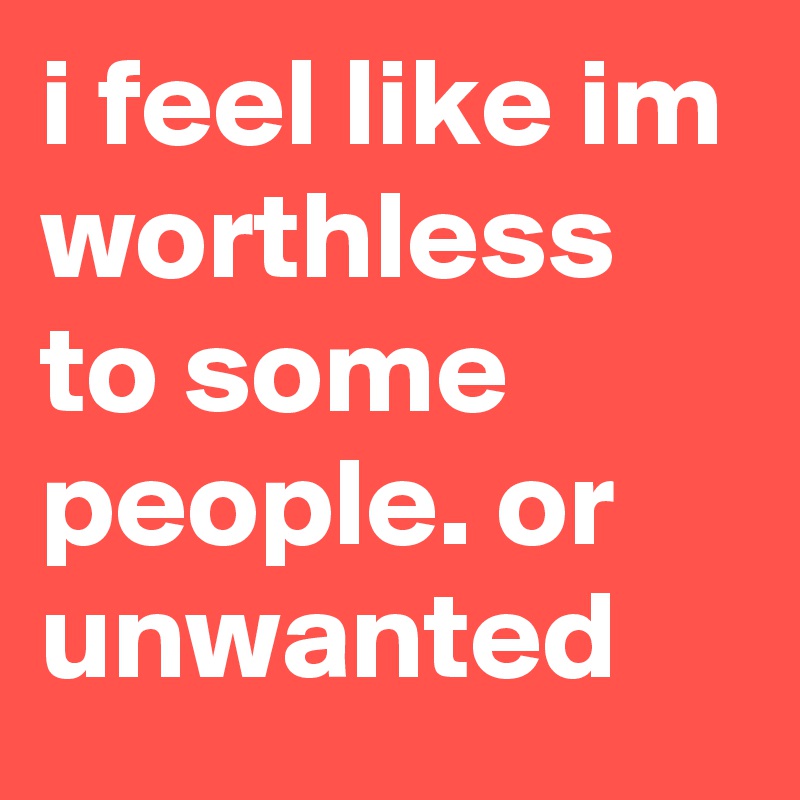 i feel like im worthless to some people. or unwanted