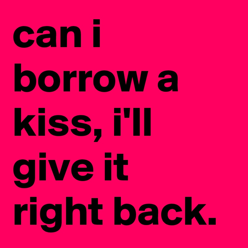 can i borrow a kiss, i'll give it right back.