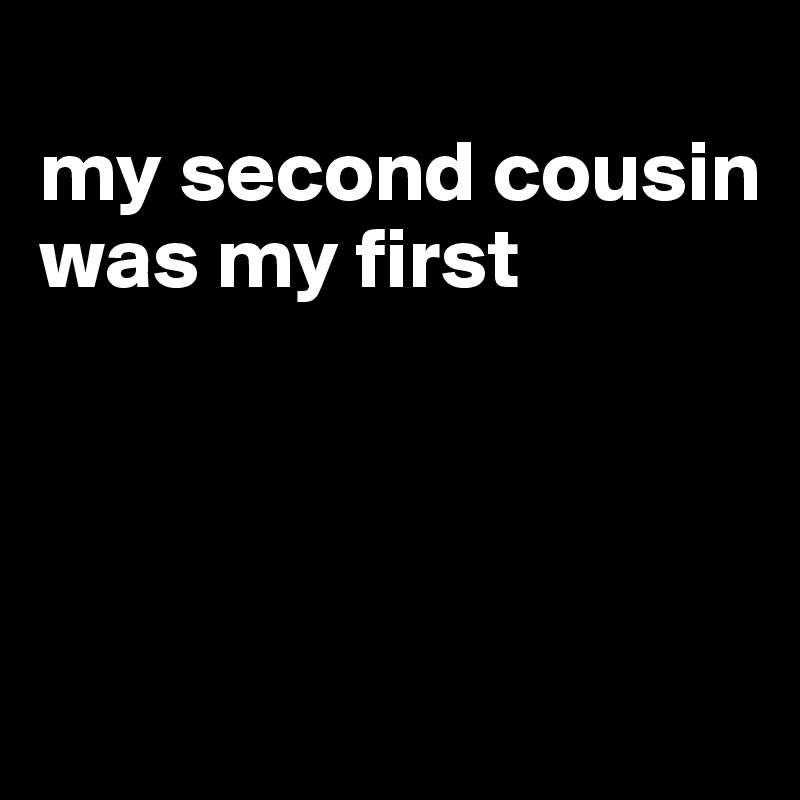 
my second cousin was my first




