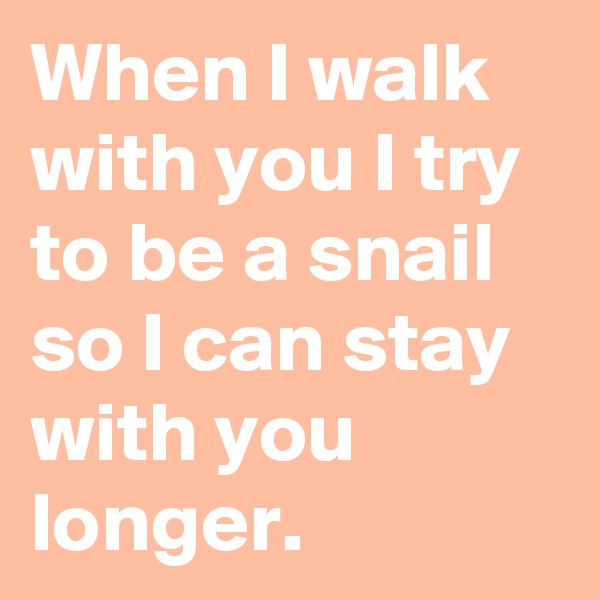 When I walk with you I try to be a snail so I can stay with you longer.