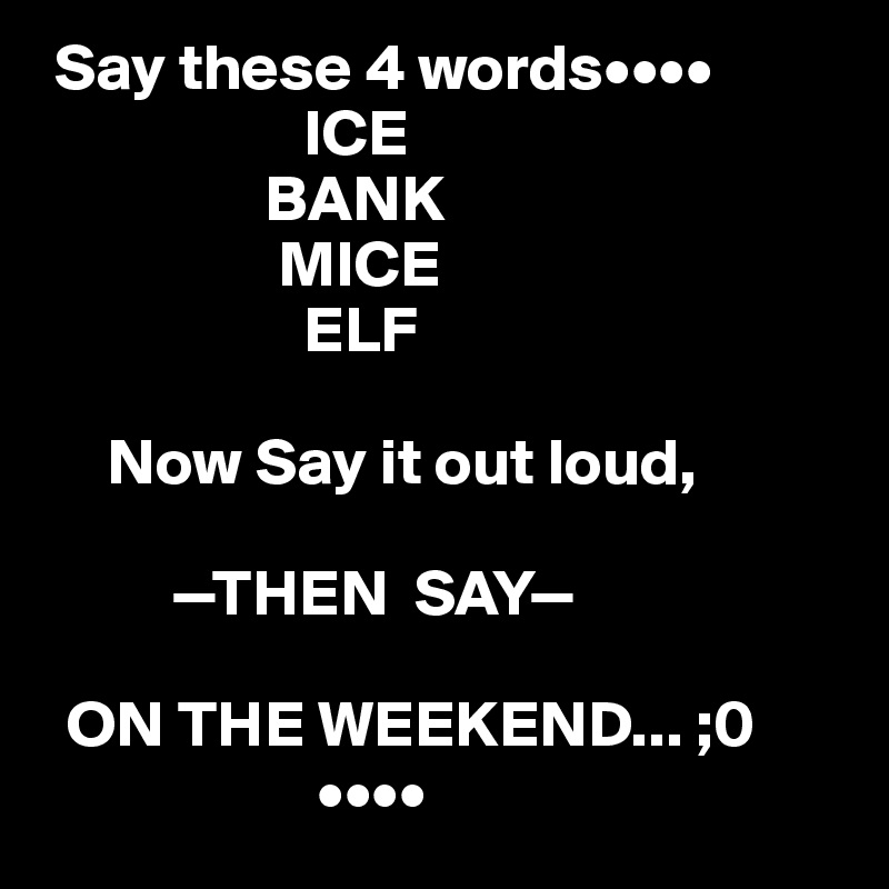  Say these 4 words••••
                    ICE
                 BANK 
                  MICE
                    ELF

     Now Say it out loud,      
                  
          —THEN  SAY—
   
  ON THE WEEKEND... ;0
                     ••••