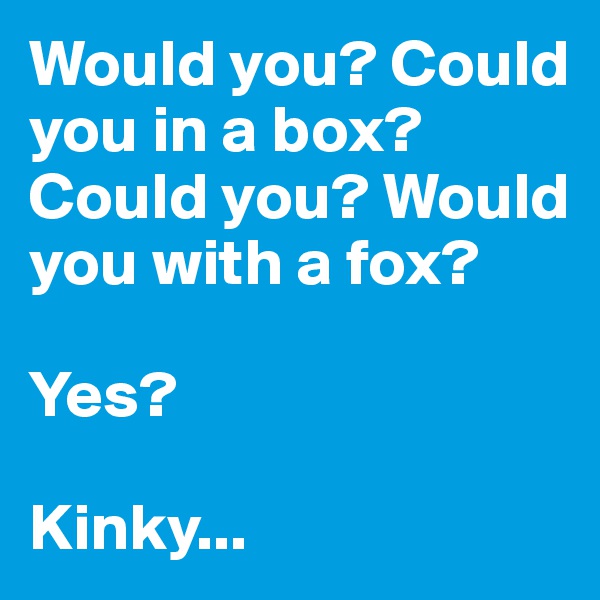 Would you? Could you in a box? Could you? Would you with a fox?

Yes?

Kinky...