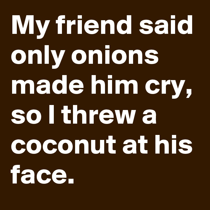 My friend said only onions made him cry, so I threw a coconut at his face.