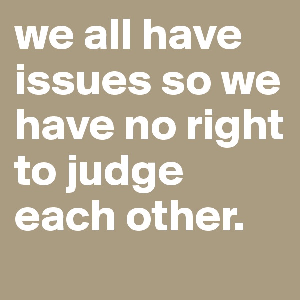 we all have issues so we have no right to judge each other.