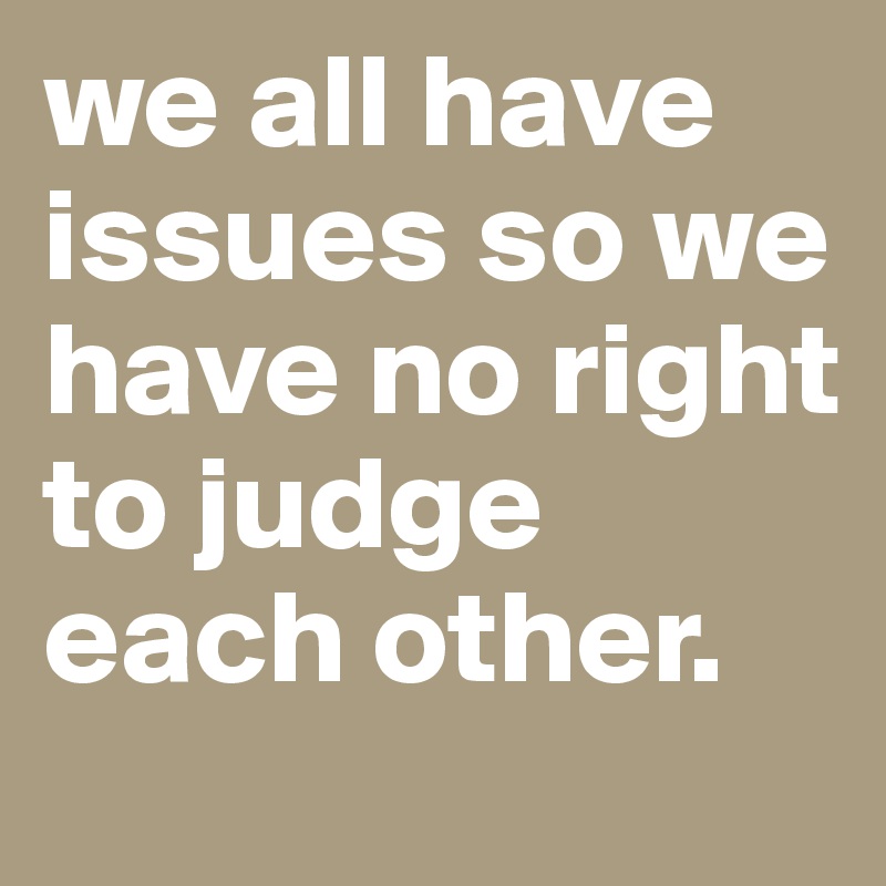 we all have issues so we have no right to judge each other.