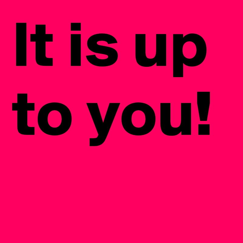 It is up to you!
