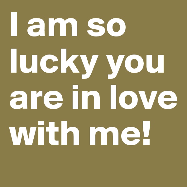 I am so lucky you are in love with me!