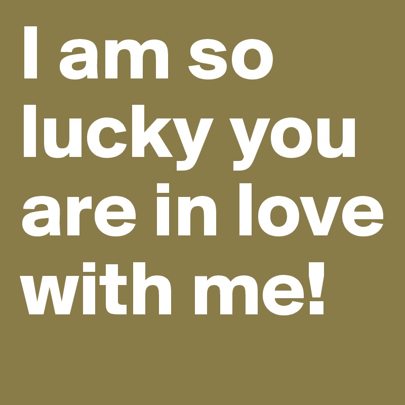 I am so lucky you are in love with me!