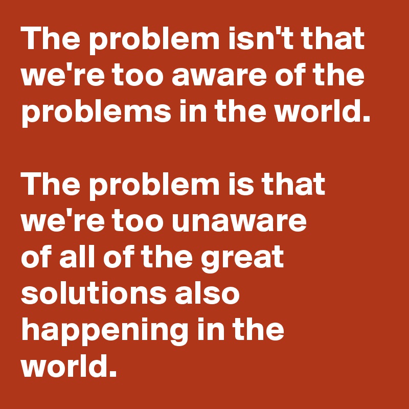 The problem isn't that we're too aware of the problems in the world.  
The problem is that we're too unaware 
of all of the great solutions also happening in the world. 