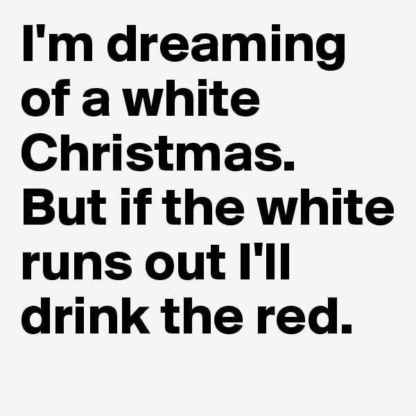 I'm dreaming of a white Christmas.
But if the white runs out I'll drink the red.
