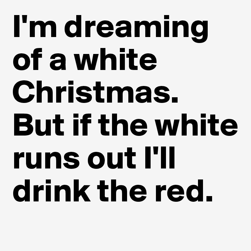 I'm dreaming of a white Christmas.
But if the white runs out I'll drink the red.