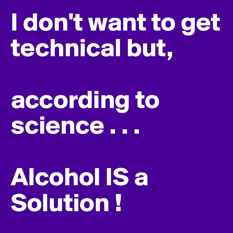 I don't want to get technical but, 

according to science . . . 

Alcohol IS a Solution !