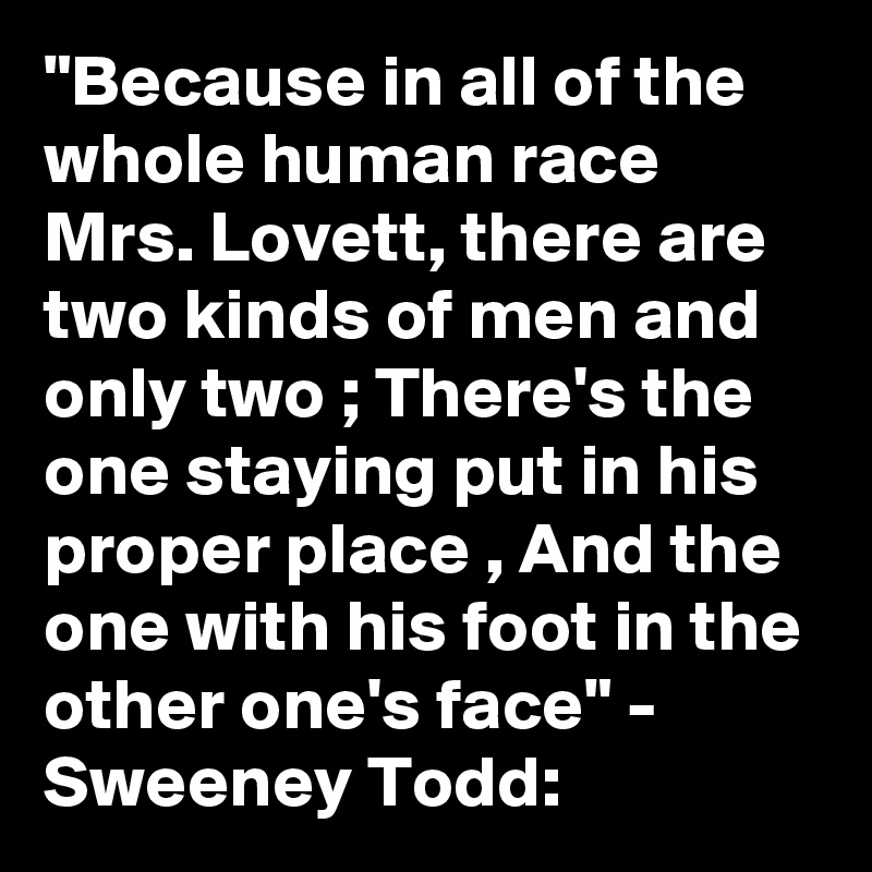 "Because in all of the whole human race
Mrs. Lovett, there are two kinds of men and only two ; There's the one staying put in his proper place , And the one with his foot in the other one's face" - Sweeney Todd: