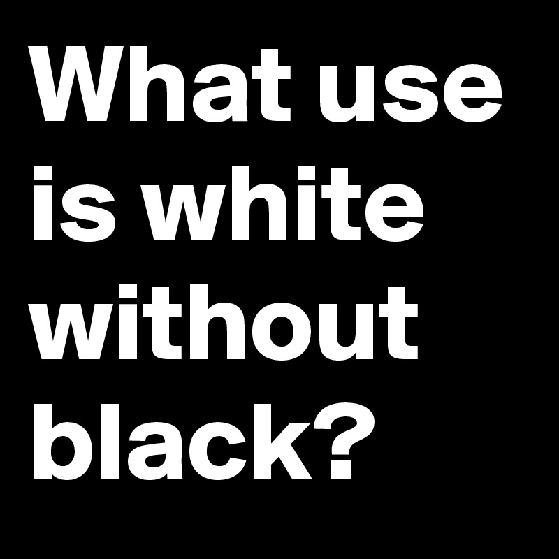 What use is white without black?