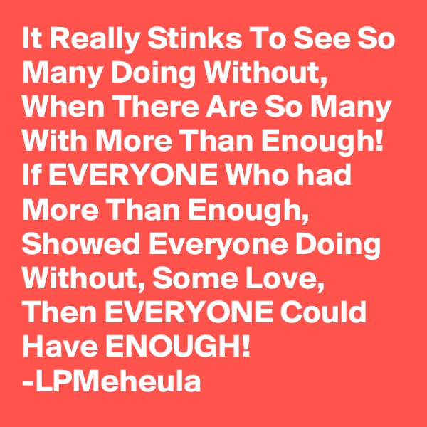 It Really Stinks To See So Many Doing Without,
When There Are So Many With More Than Enough! If EVERYONE Who had More Than Enough, Showed Everyone Doing Without, Some Love, Then EVERYONE Could Have ENOUGH! 
-LPMeheula