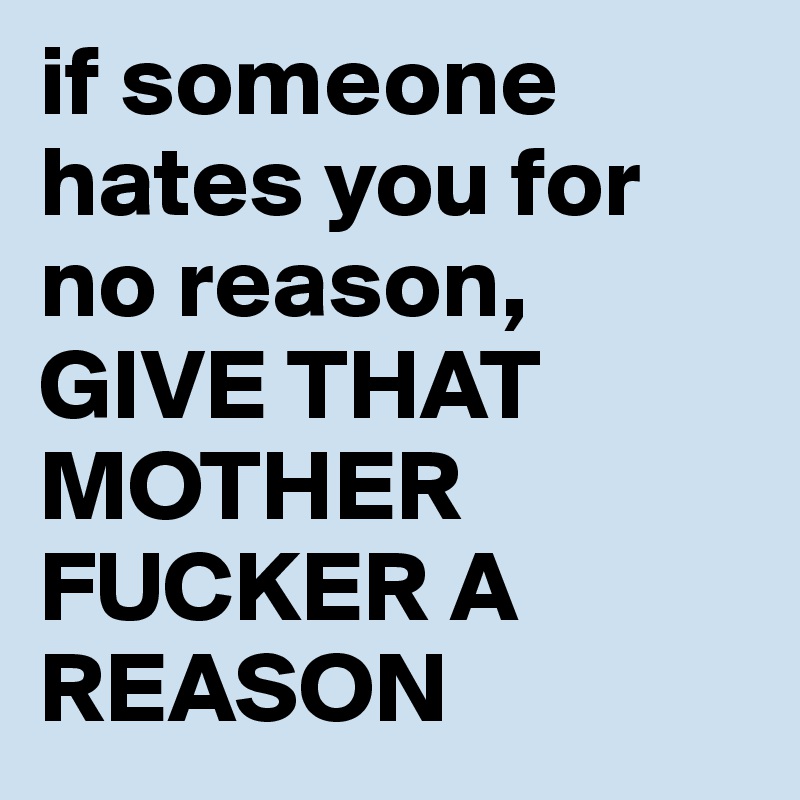 if someone hates you for no reason, GIVE THAT MOTHER FUCKER A REASON