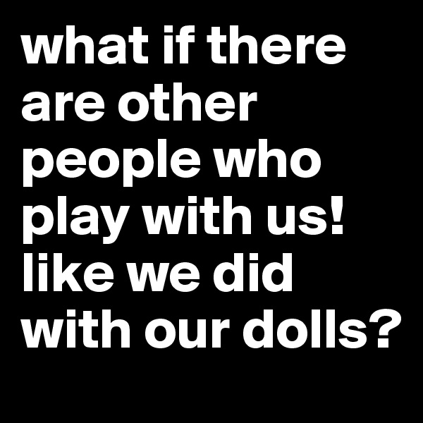 what if there are other people who play with us! like we did with our dolls?