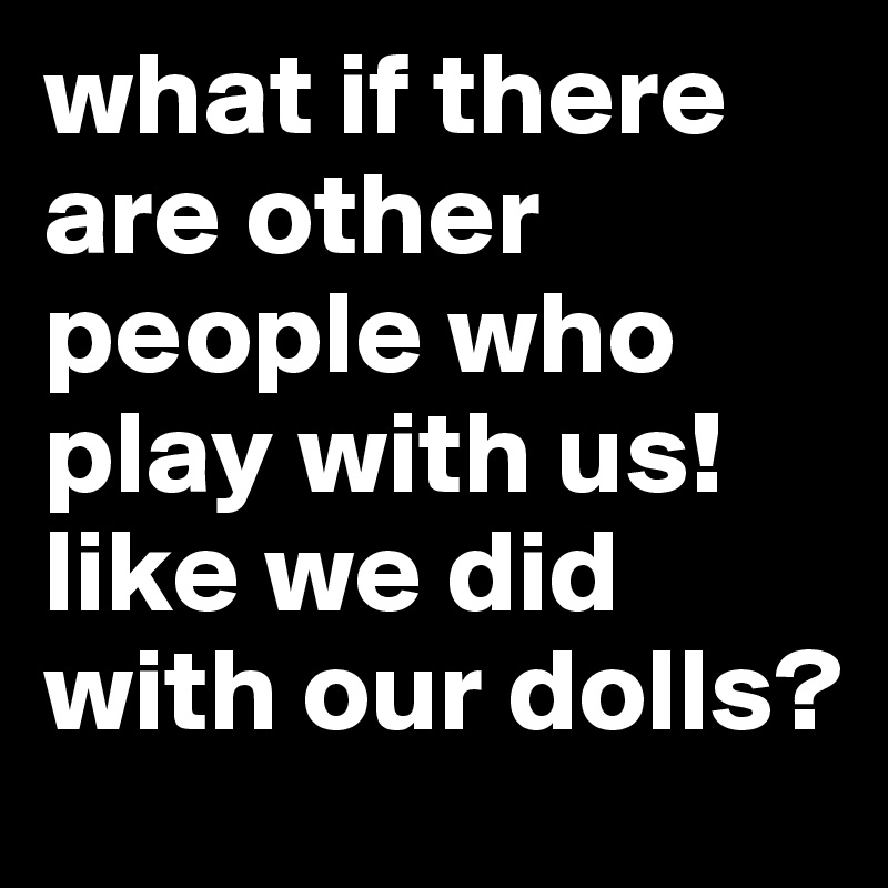 what if there are other people who play with us! like we did with our dolls?