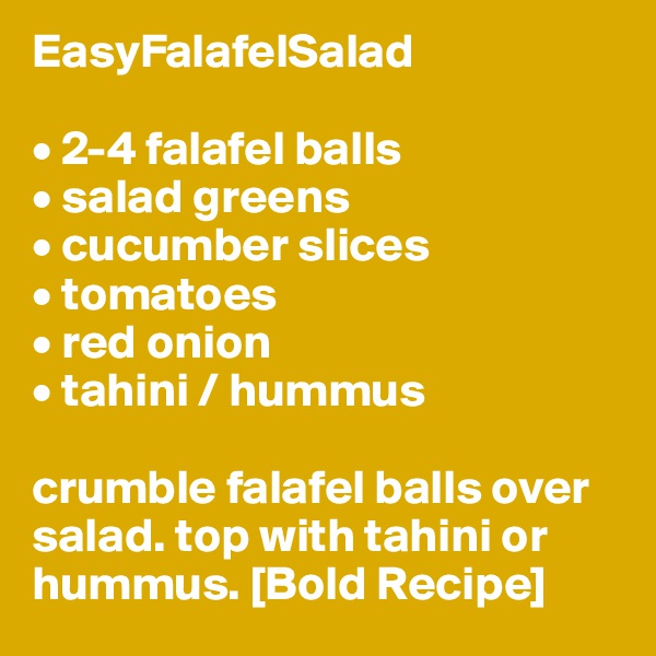 EasyFalafelSalad

• 2-4 falafel balls
• salad greens
• cucumber slices
• tomatoes
• red onion
• tahini / hummus

crumble falafel balls over salad. top with tahini or hummus. [Bold Recipe]