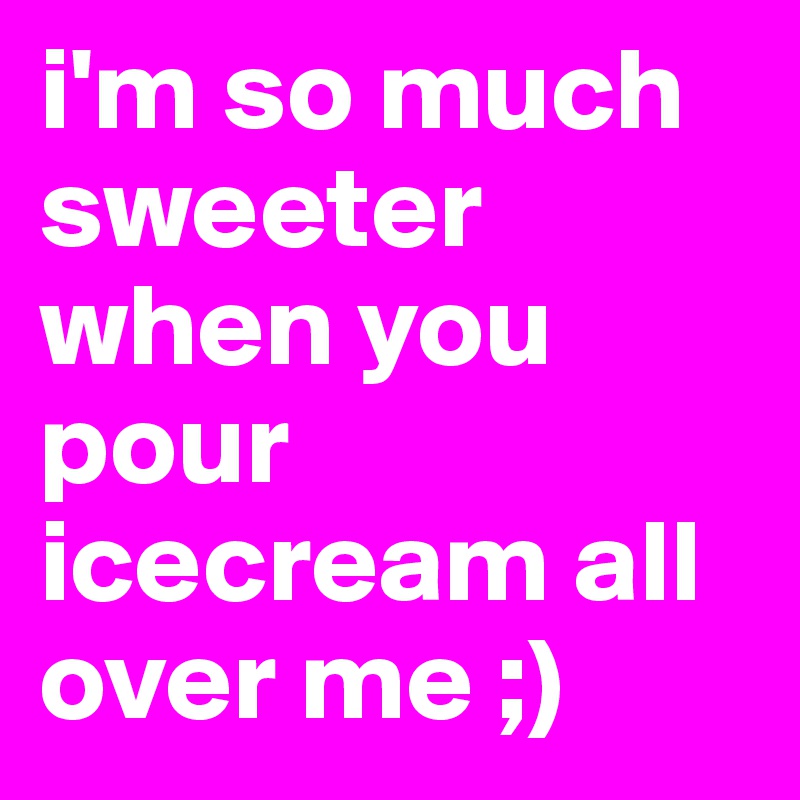 i'm so much sweeter when you pour icecream all over me ;)